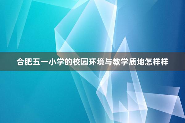 合肥五一小学的校园环境与教学质地怎样样