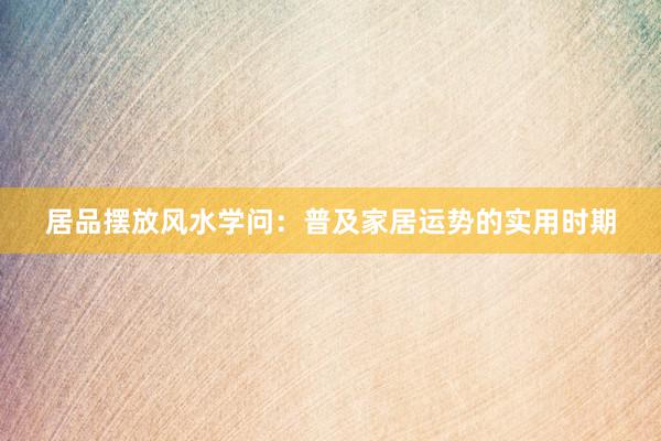 居品摆放风水学问：普及家居运势的实用时期